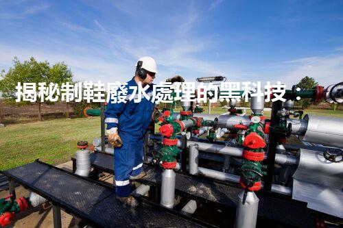 揭秘制鞋廢水處理的黑科技：你不明白的環(huán)保秘密！